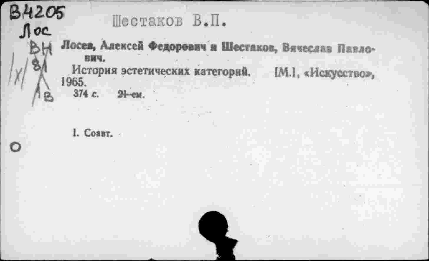 ﻿№2.0$ Л ос.
Шестаков В.П.
Лосев, Алексея Федорович ■ Шестаков, Вячеслав Павло* вяч.
История эстетических категорий. (МЛ. «Искусство», 19В5.
374 с.	24-ем
I. Соавт.